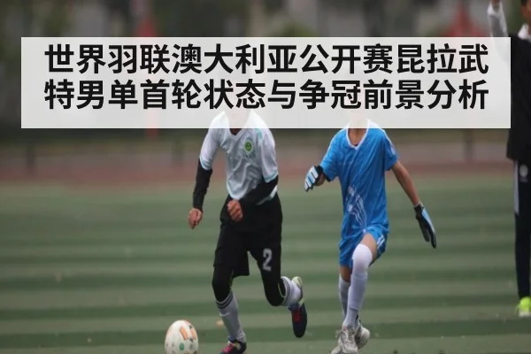 世界羽联澳大利亚公开赛昆拉武特男单首轮状态与争冠前景分析 | kaiyun